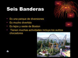 Seis Banderas
• Es una parque de diversiones
• Es mucho divertido
• Es lejos y oeste de Boston
• Tienen muchas actividades incluya los autitos
  chocadores
 