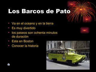 Los Barcos de Pato
• Va en el oceano y en la tierra
• Es muy divertido
• los paseos son ochenta minutos
  de duración
• Esta en Boston
• Conocer la historia
 