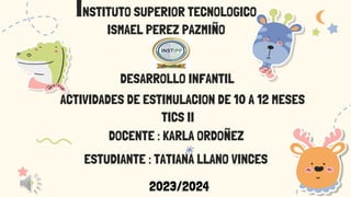 INSTITUTO SUPERIOR TECNOLOGICO
ISMAEL PEREZ PAZMIÑO
DESARROLLO INFANTIL
TICS II
DOCENTE : KARLA ORDOÑEZ
ESTUDIANTE : TATIANA LLANO VINCES
ACTIVIDADES DE ESTIMULACION DE 10 A 12 MESES
2023/2024
 