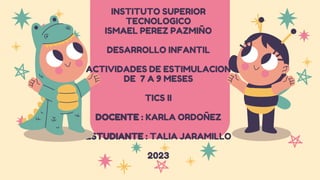 INSTITUTO SUPERIOR
TECNOLOGICO
ISMAEL PEREZ PAZMIÑO
DESARROLLO INFANTIL
ACTIVIDADES DE ESTIMULACION
DE 7 A 9 MESES
TICS II
DOCENTE : KARLA ORDOÑEZ
ESTUDIANTE : TALIA JARAMILLO
2023
 