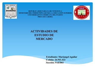 REPUBLICA BOLIVARIANA DE VENEZUELA
MINISTERIO DEL PODER POPULAR PARA LA EDUCACIÓN SUPERIOR
UNIVERSIDAD PANAMERICANA DEL PUERTO
PROCASO CARORA
Estudiante: Mariangel Aguilar
Cedula: 26.941.422
Sección: 9AED61
ACTIVIDADES DE
ESTUDIO DE
MERCADO
 