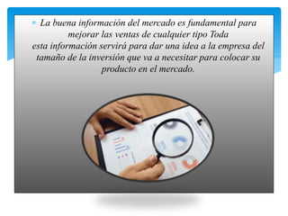  La buena información del mercado es fundamental para
mejorar las ventas de cualquier tipo Toda
esta información servirá para dar una idea a la empresa del
tamaño de la inversión que va a necesitar para colocar su
producto en el mercado.
 
