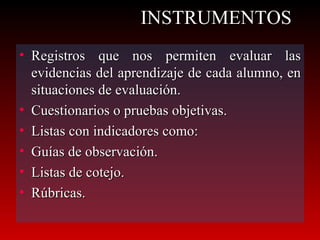 INSTRUMENTOS Registros que nos permiten evaluar las evidencias del aprendizaje de cada alumno, en situaciones de evaluación. Cuestionarios o pruebas objetivas. Listas con indicadores como: Guías de observación. Listas de cotejo. Rúbricas. 