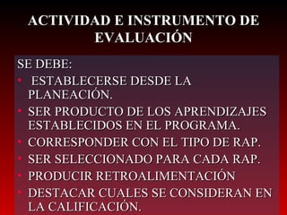 SE DEBE: ESTABLECERSE DESDE LA PLANEACIÓN. SER PRODUCTO DE LOS APRENDIZAJES ESTABLECIDOS EN EL PROGRAMA. CORRESPONDER CON EL TIPO DE RAP. SER SELECCIONADO PARA CADA RAP. PRODUCIR RETROALIMENTACIÓN DESTACAR CUALES SE CONSIDERAN EN LA CALIFICACIÓN. ACTIVIDAD E INSTRUMENTO DE EVALUACIÓN 
