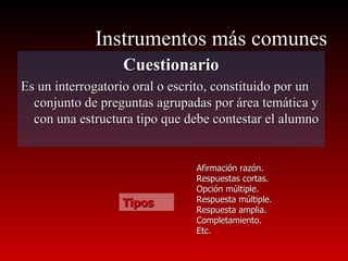 Instrumentos más comunes Cuestionario Es un interrogatorio oral o escrito, constituido por un conjunto de preguntas agrupadas por área temática y con una estructura tipo que debe contestar el alumno Tipos Afirmación razón. Respuestas cortas. Opción múltiple. Respuesta múltiple. Respuesta amplia. Completamiento. Etc. 