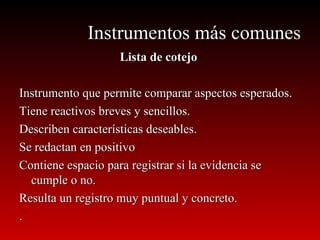 Instrumentos más comunes Lista de cotejo Instrumento que permite comparar aspectos esperados. Tiene reactivos breves y sencillos. Describen características deseables. Se redactan en positivo Contiene espacio para registrar si la evidencia se cumple o no. Resulta un registro muy puntual y concreto. . 