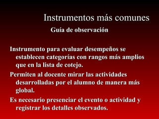 Instrumentos más comunes Guía de observación Instrumento para evaluar desempeños se establecen categorías con rangos más amplios que en la lista de cotejo.  Permiten al docente mirar las actividades desarrolladas por el alumno de manera más global. Es necesario presenciar el evento o actividad y registrar los detalles observados. 