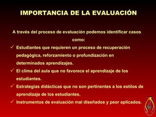 A través del proceso de evaluación podemos identificar casos como:   Estudiantes que requieren un proceso de recuperación pedagógica, reforzamiento o profundización en determinados aprendizajes. El clima del aula que no favorece el aprendizaje de los estudiantes. Estrategias didácticas que no son pertinentes a los estilos de aprendizaje de los estudiantes. Instrumentos de evaluación mal diseñados y peor aplicados. IMPORTANCIA DE LA EVALUACIÓN 