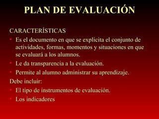 PLAN DE EVALUACIÓN CARACTERÍSTICAS Es el documento en que se explicita el conjunto de actividades, formas, momentos y situaciones en que se evaluará a los alumnos. Le da transparencia a la evaluación. Permite al alumno administrar su aprendizaje. Debe incluir: El tipo de instrumentos de evaluación. Los indicadores  