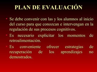 Se debe convenir con las y los alumnos al inicio del curso para que conozcan e intervengan en la regulación de sus procesos cognitivos. Es necesario explicitar los momentos de retroalimentación. Es conveniente ofrecer estrategias de recuperación de los aprendizajes no demostrados. PLAN DE EVALUACIÓN 