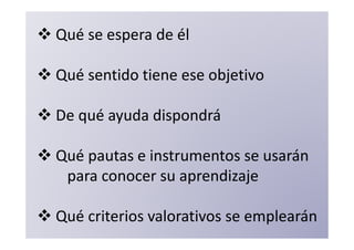 Qué se espera de él

Qué sentido tiene ese objetivo

De qué ayuda dispondrá

Qué pautas e instrumentos se usarán
 para conocer su aprendizaje

Qué criterios valorativos se emplearán
 