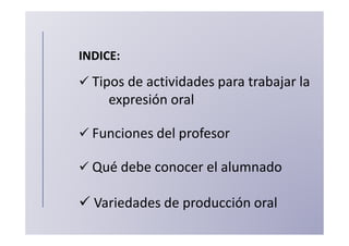 INDICE:
  Tipos de actividades para trabajar la
     expresión oral

  Funciones del profesor

  Qué debe conocer el alumnado

  Variedades de producción oral
 