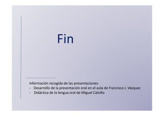 Fin

Información recogida de las presentaciones:
- Desarrollo de la presentación oral en el aula de Francisco J. Vázquez
- Didáctica de la lengua oral de Miguel Calvillo
 
