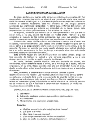 Cuaderno	
  de	
  Actividades	
  	
  	
  	
  	
  	
  	
  	
  	
  	
  	
  	
  	
  	
  	
  2º	
  ESO	
  	
  	
  	
  	
  	
  	
  	
  	
  	
  	
  	
  	
  	
  	
  	
  	
  	
  	
  	
  	
  	
  	
  	
  	
  	
  IES	
  Leonardo	
  Da	
  Vinci	
  
9. ¿CÓMO FUNCIONABA EL FEUDALISMO?
En siglos posteriores, cuando este período de máxima descentralización fue
contemplado retrospectivamente, se elaboró una complicada teoría para explicar
cómo funcionaba. En el siglo XVIII, los teóricos políticos franceses hasta dieron un
nombre al sistema: feudalismo. Esta voz provenía de una antigua palabra
germánica que significaba «propiedad» y, como puede inferirse del nombre, el
feudalismo representaba un sistema de propiedad de la tierra, donde esta
propiedad territorial era prácticamente la única fuente de riqueza.
Se suponía, en teoría, que la tierra de un reino pertenecía al rey, que era su
señor. Éste, a su vez, dividía las tierras en feudos [fiefs, «partes» ] y los
entregaba al cuidado de los nobles principales, que eran sus vasallos. (Esta
palabra proviene de una antigua voz céltica que significaba «sirviente».)
Cada vasallo, luego, dividía su feudo entre la nobleza menor, que a su vez era
su vasalla, y así sucesivamente. Cada vasallo tenía ciertas obligaciones para con su
señor, como la de proporcionarle cierto número de hombres de armas, si se lo
requería. También se suponía que cada vasallo abrigaba una lealtad absoluta
hacia su señor; en ausencia de ésta, los feudos eran confiscados (si el señor tenía
suficiente poder para adueñarse de ellos).
Este sistema feudal era sumamente práctico, en cierto sentido. Exigía un
tipo concreto de lealtad, la lealtad a una persona específica, y no a una
abstracción como el pueblo, la nación o aun la familia real.
En teoría, también, parecía implicar toda una jerarquía de niveles, sin
confusiones, que se extendía desde el siervo, en lo más bajo de la escala, hasta el
emperador, en su cima. Hasta ascendía más allá del emperador, hasta el Cielo,
donde se veía a Dios gobernando feudalmente sobre apretados rangos y jerarquías
de ángeles.
Pero, de hecho, el sistema feudal nunca funcionó como se suponía
idealmente que debía hacerlo. Los vasallos luchaban unos contra otros y contra
sus señores, en desafío de la teoría y enteramente de acuerdo con las leyes de
«cada uno para sí mismo y todo para el más fuerte». Muchos vasallos tenían
feudos en diferentes lugares, cada uno de un señor diferente. La confusa y variada
red de feudos era tal que A podía ser el señor de B con respecto a un feudo y su
vasallo en lo concerniente a otro.
(ASIMOV, Isaac, La Alta Edad Media, Madrid, Alianza Editorial, 1982, págs. 205 y 206).
1. Lee	
  el	
  texto	
  
2. Subraya	
  las	
  palabras	
  o	
  oraciones	
  que	
  consideres	
  más	
  importantes	
  
3. Haz	
  un	
  resumen	
  
4. Ahora	
  sintetiza	
  este	
  resumen	
  en	
  una	
  sola	
  frase.	
  
Preguntas:	
  
a. ¿Cuál	
  es,	
  según	
  el	
  texto,	
  al	
  principal	
  fuente	
  de	
  riqueza?	
  
b. ¿De	
  quién	
  es	
  el	
  reino?	
  
c. ¿Qué	
  hacía	
  el	
  rey	
  para	
  gobernar?	
  
d. ¿Qué	
  obligaciones	
  tenían	
  los	
  vasallos	
  con	
  su	
  señor?	
  
e. ¿Qué	
  les	
  pasaba	
  si	
  no	
  cumplían	
  con	
  sus	
  obligaciones?	
  
	
  
 