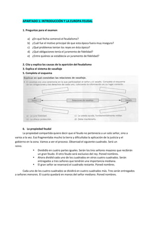 APARTADO	
  1:	
  INTRODUCCIÓN	
  Y	
  LA	
  EUROPA	
  FEUDAL	
  
	
  
1.	
  Preguntas	
  para	
  el	
  examen	
  
	
  
a) ¿En	
  qué	
  fecha	
  comenzó	
  el	
  feudalismo?	
  
b) ¿Cuál	
  fue	
  el	
  motivo	
  principal	
  de	
  que	
  esta	
  época	
  fuera	
  muy	
  insegura?	
  
c) ¿Qué	
  problemas	
  tenían	
  los	
  reyes	
  en	
  ésta	
  época?	
  
d) ¿Qué	
  obligaciones	
  tenía	
  el	
  juramento	
  de	
  fidelidad?	
  
e) ¿Entre	
  quiénes	
  se	
  establecía	
  un	
  juramento	
  de	
  fidelidad?	
  
	
  
2.	
  Cita	
  y	
  explica	
  las	
  causas	
  de	
  la	
  aparición	
  del	
  feudalismo	
  
3.	
  Explica	
  el	
  sistema	
  de	
  vasallaje	
  
5.	
  Completa	
  el	
  esquema	
  
	
  
	
  
6.	
  	
  	
  La	
  propiedad	
  feudal	
  
	
   La	
  propiedad	
  compartida	
  quiere	
  decir	
  que	
  el	
  feudo	
  no	
  pertenecía	
  a	
  un	
  solo	
  señor,	
  sino	
  a	
  
varios	
  a	
  la	
  vez.	
  Eso	
  fragmentaba	
  mucho	
  la	
  tierra	
  y	
  dificultaba	
  la	
  aplicación	
  de	
  la	
  justicia	
  y	
  el	
  
gobierno	
  en	
  la	
  zona.	
  Vamos	
  a	
  ver	
  el	
  proceso.	
  Observad	
  el	
  siguiente	
  cuadrado.	
  Será	
  un	
  
reino.	
  
• Divididlo	
  en	
  cuatro	
  partes	
  iguales.	
  Serán	
  los	
  tres	
  señores	
  mayores	
  que	
  recibirán	
  
un	
  gran	
  feudo.	
  El	
  otro	
  feudo	
  será	
  exclusivo	
  del	
  rey.	
  Poned	
  nombres.	
  
• Ahora	
  dividid	
  cada	
  uno	
  de	
  los	
  cuadrados	
  en	
  otros	
  cuatro	
  cuadrados.	
  Serán	
  
entregados	
  a	
  tres	
  señores	
  que	
  tendrán	
  una	
  importancia	
  mediana.	
  	
  
• El	
  gran	
  señor	
  se	
  reservará	
  el	
  cuadrado	
  restante.	
  Poned	
  nombres.	
  
	
   Cada	
  uno	
  de	
  los	
  cuatro	
  cuadrados	
  se	
  dividirá	
  en	
  cuatro	
  cuadrados	
  más.	
  Tres	
  serán	
  entregados	
  
a	
  señores	
  menores.	
  El	
  cuarto	
  quedará	
  en	
  manos	
  del	
  señor	
  mediano.	
  Poned	
  nombres.	
  
	
  
 