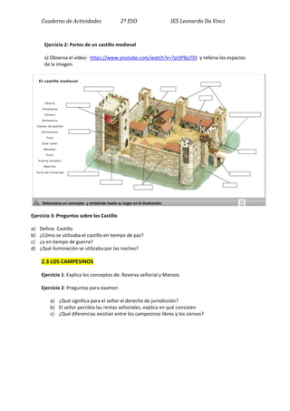 Cuaderno	
  de	
  Actividades	
  	
  	
  	
  	
  	
  	
  	
  	
  	
  	
  	
  	
  	
  	
  2º	
  ESO	
  	
  	
  	
  	
  	
  	
  	
  	
  	
  	
  	
  	
  	
  	
  	
  	
  	
  	
  	
  	
  	
  	
  	
  	
  	
  IES	
  Leonardo	
  Da	
  Vinci	
  
	
  
Ejercicio	
  2:	
  Partes	
  de	
  un	
  castillo	
  medieval	
  	
  
a)	
  Observa	
  el	
  vídeo:	
  	
  https://www.youtube.com/watch?v=7pI3P8jsTDI	
  	
  y	
  rellena	
  los	
  espacios	
  
de	
  la	
  imagen.	
  	
  
	
  
Ejercicio	
  3:	
  Preguntas	
  sobre	
  los	
  Castillo	
  
a) Define:	
  Castillo	
  
b) ¿Cómo	
  se	
  utilizaba	
  el	
  castillo	
  en	
  tiempo	
  de	
  paz?	
  
c) ¿y	
  en	
  tiempo	
  de	
  guerra?	
  
d) ¿Qué	
  iluminación	
  se	
  utilizaba	
  por	
  las	
  noches?	
  
2.3	
  LOS	
  CAMPESINOS	
  
Ejercicio	
  1.	
  Explica	
  los	
  conceptos	
  de:	
  Reserva	
  señorial	
  y	
  Mansos	
  
Ejercicio	
  2:	
  Preguntas	
  para	
  examen	
  
a) ¿Qué	
  significa	
  para	
  el	
  señor	
  el	
  derecho	
  de	
  jurisdicción?	
  
b) El	
  señor	
  percibía	
  las	
  rentas	
  señoriales,	
  explica	
  en	
  qué	
  consisten	
  
c) ¿Qué	
  diferencias	
  existían	
  entre	
  los	
  campesinos	
  libres	
  y	
  los	
  siervos?	
  
	
  
	
  
	
  
	
  
 