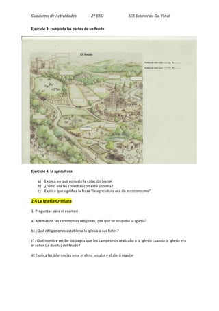 Cuaderno	
  de	
  Actividades	
  	
  	
  	
  	
  	
  	
  	
  	
  	
  	
  	
  	
  	
  	
  2º	
  ESO	
  	
  	
  	
  	
  	
  	
  	
  	
  	
  	
  	
  	
  	
  	
  	
  	
  	
  	
  	
  	
  	
  	
  	
  	
  	
  IES	
  Leonardo	
  Da	
  Vinci	
  
Ejercicio	
  3:	
  completa	
  las	
  partes	
  de	
  un	
  feudo	
  
	
  
Ejercicio	
  4:	
  la	
  agricultura	
  
a) Explica	
  en	
  qué	
  consiste	
  la	
  rotación	
  bienal	
  
b) ¿cómo	
  era	
  las	
  cosechas	
  con	
  este	
  sistema?	
  
c) Explica	
  qué	
  significa	
  la	
  frase	
  “la	
  agricultura	
  era	
  de	
  autoconsumo”.	
  
2.4	
  La	
  Iglesia	
  Cristiana	
  
1.	
  Preguntas	
  para	
  el	
  examen	
  
a)	
  Además	
  de	
  las	
  ceremonias	
  religiosas,	
  ¿de	
  qué	
  se	
  ocupaba	
  la	
  Iglesia?	
  
b)	
  ¿Qué	
  obligaciones	
  establecía	
  la	
  Iglesia	
  a	
  sus	
  fieles?	
  	
  
c)	
  ¿Qué	
  nombre	
  recibe	
  los	
  pagos	
  que	
  los	
  campesinos	
  realizaba	
  a	
  la	
  Iglesia	
  cuando	
  la	
  Iglesia	
  era	
  
el	
  señor	
  (la	
  dueña)	
  del	
  feudo?	
  
d)	
  Explica	
  las	
  diferencias	
  ente	
  el	
  clero	
  secular	
  y	
  el	
  clero	
  regular	
  
	
   	
  
	
  
 