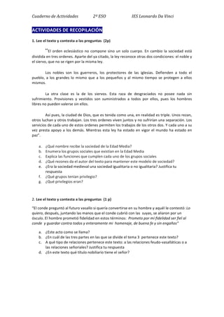 Cuaderno	
  de	
  Actividades	
  	
  	
  	
  	
  	
  	
  	
  	
  	
  	
  	
  	
  	
  	
  2º	
  ESO	
  	
  	
  	
  	
  	
  	
  	
  	
  	
  	
  	
  	
  	
  	
  	
  	
  	
  	
  	
  	
  	
  	
  	
  	
  	
  IES	
  Leonardo	
  Da	
  Vinci	
  
ACTIVIDADES	
  DE	
  RECOPILACIÓN	
  
1.	
  Lee	
  el	
  texto	
  y	
  contesta	
  a	
  las	
  preguntas	
  	
  (2p)	
  
“El	
  orden	
  eclesiástico	
  no	
  compone	
  sino	
  un	
  solo	
  cuerpo.	
  En	
  cambio	
  la	
  sociedad	
  está	
  
dividida	
  en	
  tres	
  ordenes.	
  Aparte	
  del	
  ya	
  citado,	
  la	
  ley	
  reconoce	
  otras	
  dos	
  condiciones:	
  el	
  noble	
  y	
  
el	
  siervo,	
  que	
  no	
  se	
  rigen	
  por	
  la	
  misma	
  ley.	
  	
  	
  
	
   Los	
   nobles	
   son	
   los	
   guerreros,	
   los	
   protectores	
   de	
   las	
   iglesias.	
   Defienden	
   a	
   todo	
   el	
  
pueblo,	
  a	
  los	
  grandes	
  lo	
  mismo	
  que	
  a	
  los	
  pequeños	
  y	
  al	
  mismo	
  tiempo	
  se	
  protegen	
  a	
  ellos	
  
mismos.	
  	
  
	
   La	
   otra	
   clase	
   es	
   la	
   de	
   los	
   siervos.	
   Esta	
   raza	
   de	
   desgraciados	
   no	
   posee	
   nada	
   sin	
  
sufrimiento.	
   Provisiones	
   y	
   vestidos	
   son	
   suministrados	
   a	
   todos	
   por	
   ellos,	
   pues	
   los	
   hombres	
  
libres	
  no	
  pueden	
  valerse	
  sin	
  ellos.	
  	
  
	
   Así	
  pues,	
  la	
  ciudad	
  de	
  Dios,	
  que	
  es	
  tenida	
  como	
  una,	
  en	
  realidad	
  es	
  triple.	
  Unos	
  rezan,	
  
otros	
  luchan	
  y	
  otros	
  trabajan.	
  Los	
  tres	
  ordenes	
  viven	
  juntos	
  y	
  no	
  sufrirían	
  una	
  separación.	
  Los	
  
servicios	
  de	
  cada	
  uno	
  de	
  estos	
  ordenes	
  permiten	
  los	
  trabajos	
  de	
  los	
  otros	
  dos.	
  Y	
  cada	
  uno	
  a	
  su	
  
vez	
  presta	
  apoyo	
  a	
  los	
  demás.	
  Mientras	
  esta	
  ley	
  ha	
  estado	
  en	
  vigor	
  el	
  mundo	
  ha	
  estado	
  en	
  
paz”.	
  
a. ¿Qué	
  nombre	
  recibe	
  la	
  sociedad	
  de	
  la	
  Edad	
  Media?	
  	
  
b. Enumera	
  los	
  grupos	
  sociales	
  que	
  existían	
  en	
  la	
  Edad	
  Media	
  
c. Explica	
  las	
  funciones	
  que	
  cumplen	
  cada	
  uno	
  de	
  los	
  grupos	
  sociales	
  
d. ¿Qué	
  rezones	
  da	
  el	
  autor	
  del	
  texto	
  para	
  mantener	
  este	
  modelo	
  de	
  sociedad?	
  
e. ¿Era	
  la	
  sociedad	
  medieval	
  una	
  sociedad	
  igualitaria	
  o	
  no	
  igualitaria?	
  Justifica	
  tu	
  
respuesta	
  
f. ¿Qué	
  grupos	
  tenían	
  privilegio?	
  
g. ¿Qué	
  privilegios	
  eran?	
  
	
  
2.	
  Lee	
  el	
  texto	
  y	
  contesta	
  a	
  las	
  preguntas	
  	
  (1	
  p)	
  
“El	
  conde	
  preguntó	
  al	
  futuro	
  vasallo	
  si	
  quería	
  convertirse	
  en	
  su	
  hombre	
  y	
  aquél	
  le	
  contestó:	
  Lo	
  
quiero,	
  después,	
  juntando	
  las	
  manos	
  que	
  el	
  conde	
  cubrió	
  con	
  las	
  	
  suyas,	
  se	
  aliaron	
  por	
  un	
  
ósculo.	
  El	
  hombre	
  prometió	
  fidelidad	
  en	
  estos	
  términos:	
  	
  Prometo	
  por	
  mi	
  fidelidad	
  ser	
  fiel	
  al	
  
conde	
  	
  y	
  guardar	
  contra	
  todos	
  y	
  enteramente	
  mi	
  	
  homenaje,	
  de	
  buena	
  fe	
  y	
  sin	
  engaños”	
  
a. ¿Este	
  acto	
  como	
  se	
  llama?	
  
b. ¿En	
  cuál	
  de	
  las	
  tres	
  partes	
  en	
  las	
  que	
  se	
  divide	
  el	
  tema	
  3	
  	
  pertenece	
  este	
  texto?	
  
c. A	
  qué	
  tipo	
  de	
  relaciones	
  pertenece	
  este	
  texto:	
  a	
  las	
  relaciones	
  feudo-­‐vasalláticas	
  o	
  a	
  
las	
  relaciones	
  señoriales?	
  Justifica	
  tu	
  respuesta	
  
d. ¿En	
  este	
  texto	
  qué	
  título	
  nobiliario	
  tiene	
  el	
  señor?	
  
	
  
	
  
	
  
	
  
 