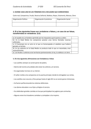 Cuaderno	
  de	
  Actividades	
  	
  	
  	
  	
  	
  	
  	
  	
  	
  	
  	
  	
  	
  	
  2º	
  ESO	
  	
  	
  	
  	
  	
  	
  	
  	
  	
  	
  	
  	
  	
  	
  	
  	
  	
  	
  	
  	
  	
  	
  	
  	
  	
  IES	
  Leonardo	
  Da	
  Vinci	
  
3.	
  ESCRIBE	
  CADA	
  UNO	
  DE	
  LOS	
  TÉRMINOS	
  EN	
  EL	
  RECUADRO	
  QUE	
  CORRESPONDA	
  
Corte	
  real,	
  Campesinos,	
  Feudo,	
  Reserva	
  Señorial,	
  Nobleza,	
  Reyes,	
  Estamento,	
  Mansos,	
  Clero	
  
Organización	
  Política	
   Organización	
  Económica	
   Organización	
  Social	
  
	
   	
   	
  
	
  
4. Di si las siguientes frases son verdaderas o falsas y, en caso de ser falsas,
transfórmalas en verdaderas: (0,5)
a)	
  	
  El	
  vasallo	
  era	
  un	
  hombre	
  oprimido	
  por	
  los	
  impuestos	
  que	
  le	
  ponía	
  su	
  señor.	
   	
  
b)	
  	
   En	
   la	
   Edad	
   Media	
   los	
   campesinos	
   poseían	
   unas	
   tierras	
   llamadas	
   reservas	
  
señoriales.	
  
	
  
c)	
  	
   El	
   homenaje	
   era	
   un	
   acto	
   en	
   el	
   que	
   se	
   homenajeaba	
   al	
   caballero	
   que	
   hubiera	
  
ganado	
  un	
  torneo.	
  
	
  
d)	
  	
  En	
  los	
  señoríos	
  en	
  la	
  Edad	
  Media	
  se	
  producía	
  todo	
  lo	
  que	
  se	
  necesitaba,	
  eran	
  
autosuficientes.	
  
	
  
e)	
  	
  Los	
  feudos	
  o	
  señoríos	
  eran	
  territorios	
  pertenecientes	
  al	
  rey,	
  la	
  nobleza	
  o	
  el	
  clero.	
   	
  
	
  
5.	
  Dí	
  si	
  las	
  siguientes	
  afirmaciones	
  son	
  Verdaderas	
  o	
  Falsas	
  
–	
  Los	
  castillos	
  siempre	
  se	
  construyeron	
  de	
  piedra.	
  
–	
  Dentro	
  del	
  recinto	
  amurallado	
  sólo	
  vivían	
  los	
  señores	
  y	
  el	
  servicio.	
  
–	
  Se	
  organizaban	
  torneos	
  en	
  su	
  interior.	
  
–	
  El	
  señor	
  recibía	
  a	
  los	
  campesinos	
  en	
  la	
  puerta	
  principal,	
  donde	
  le	
  entregaban	
  sus	
  rentas.	
  
–	
  Los	
  castillos	
  eran	
  oscuros	
  y	
  fríos	
  porque	
  hasta	
  el	
  siglo	
  XIII	
  no	
  se	
  construyeron	
  chimeneas.	
  
–	
  Se	
  fueron	
  perfeccionando	
  los	
  sistemas	
  defensivos.	
  
–	
  Las	
  damas	
  educaban	
  a	
  sus	
  hijos	
  y	
  dirigían	
  el	
  servicio.	
  
–	
  Se	
  celebraban	
  grandes	
  comidas	
  en	
  las	
  que	
  participaban	
  los	
  juglares	
  para	
  animarlas.	
  
–	
  Algunas	
  veces	
  los	
  trovadores	
  cantaban	
  y	
  cortejaban	
  a	
  las	
  mujeres.	
  
	
  
	
  
	
  
	
  
	
  
 