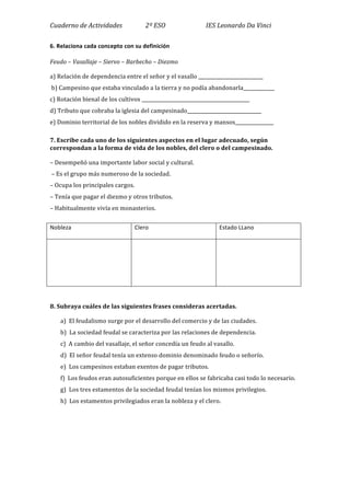 Cuaderno	
  de	
  Actividades	
  	
  	
  	
  	
  	
  	
  	
  	
  	
  	
  	
  	
  	
  	
  2º	
  ESO	
  	
  	
  	
  	
  	
  	
  	
  	
  	
  	
  	
  	
  	
  	
  	
  	
  	
  	
  	
  	
  	
  	
  	
  	
  	
  IES	
  Leonardo	
  Da	
  Vinci	
  
6.	
  Relaciona	
  cada	
  concepto	
  con	
  su	
  definición	
  
Feudo	
  –	
  Vasallaje	
  –	
  Siervo	
  –	
  Barbecho	
  –	
  Diezmo	
  	
  
a)	
  Relación	
  de	
  dependencia	
  entre	
  el	
  señor	
  y	
  el	
  vasallo	
  ___________________________	
  
	
  b)	
  Campesino	
  que	
  estaba	
  vinculado	
  a	
  la	
  tierra	
  y	
  no	
  podía	
  abandonarla_____________	
  	
  
c)	
  Rotación	
  bienal	
  de	
  los	
  cultivos	
  _____________________________________________	
  	
  
d)	
  Tributo	
  que	
  cobraba	
  la	
  iglesia	
  del	
  campesinado_______________________________	
  	
  
e)	
  Dominio	
  territorial	
  de	
  los	
  nobles	
  dividido	
  en	
  la	
  reserva	
  y	
  mansos________________	
  	
  
7.	
  Escribe	
  cada	
  uno	
  de	
  los	
  siguientes	
  aspectos	
  en	
  el	
  lugar	
  adecuado,	
  según	
  
correspondan	
  a	
  la	
  forma	
  de	
  vida	
  de	
  los	
  nobles,	
  del	
  clero	
  o	
  del	
  campesinado.	
  	
  
–	
  Desempeñó	
  una	
  importante	
  labor	
  social	
  y	
  cultural.	
  
	
  –	
  Es	
  el	
  grupo	
  más	
  numeroso	
  de	
  la	
  sociedad.	
  
–	
  Ocupa	
  los	
  principales	
  cargos.	
  
–	
  Tenía	
  que	
  pagar	
  el	
  diezmo	
  y	
  otros	
  tributos.	
  
–	
  Habitualmente	
  vivía	
  en	
  monasterios.	
  	
  
	
  
Nobleza	
   Clero	
   Estado	
  LLano	
  
	
  
	
  
	
  
	
   	
  
	
  
8.	
  Subraya	
  cuáles	
  de	
  las	
  siguientes	
  frases	
  consideras	
  acertadas.	
  	
  
a)	
  	
  El	
  feudalismo	
  surge	
  por	
  el	
  desarrollo	
  del	
  comercio	
  y	
  de	
  las	
  ciudades.	
  
b)	
  	
  La	
  sociedad	
  feudal	
  se	
  caracteriza	
  por	
  las	
  relaciones	
  de	
  dependencia.	
  
c)	
  	
  A	
  cambio	
  del	
  vasallaje,	
  el	
  señor	
  concedía	
  un	
  feudo	
  al	
  vasallo.	
  
d)	
  	
  El	
  señor	
  feudal	
  tenía	
  un	
  extenso	
  dominio	
  denominado	
  feudo	
  o	
  señorío.	
  
e)	
  	
  Los	
  campesinos	
  estaban	
  exentos	
  de	
  pagar	
  tributos.	
  
f)	
  	
  Los	
  feudos	
  eran	
  autosuficientes	
  porque	
  en	
  ellos	
  se	
  fabricaba	
  casi	
  todo	
  lo	
  necesario.	
  
g)	
  	
  Los	
  tres	
  estamentos	
  de	
  la	
  sociedad	
  feudal	
  tenían	
  los	
  mismos	
  privilegios.	
  
h)	
  	
  Los	
  estamentos	
  privilegiados	
  eran	
  la	
  nobleza	
  y	
  el	
  clero.	
  	
  
	
  
	
  
	
  
 