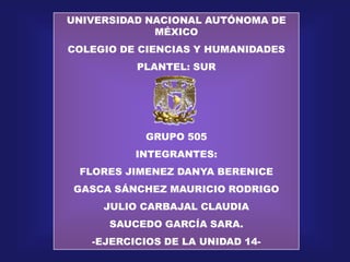 UNIVERSIDAD NACIONAL AUTÓNOMA DE MÉXICO  COLEGIO DE CIENCIAS Y HUMANIDADES PLANTEL: SUR GRUPO 505  INTEGRANTES: FLORES JIMENEZ DANYA BERENICE GASCA SÁNCHEZ MAURICIO RODRIGO JULIO CARBAJAL CLAUDIA SAUCEDO GARCÍA SARA. -EJERCICIOS DE LA UNIDAD 14- 