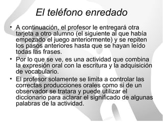 El teléfono enredado
• A continuación, el profesor le entregará otra
  tarjeta a otro alumno (el siguiente al que había
  empezado el juego anteriormente) y se repiten
  los pasos anteriores hasta que se hayan leído
  todas las frases.
• Por lo que se ve, es una actividad que combina
  la expresión oral con la escritura y la adquisición
  de vocabulario.
• El profesor solamente se limita a controlar las
  correctas producciones orales como si de un
  observador se tratara y puede utilizar el
  diccionario para aclarar el significado de algunas
  palabras de la actividad.
 