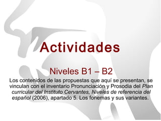 Actividades
                 Niveles B1 – B2
Los contenidos de las propuestas que aquí se presentan, se
vinculan con el inventario Pronunciación y Prosodia del Plan
 curricular del Instituto Cervantes, Niveles de referencia del
 español (2006), apartado 5. Los fonemas y sus variantes.
 