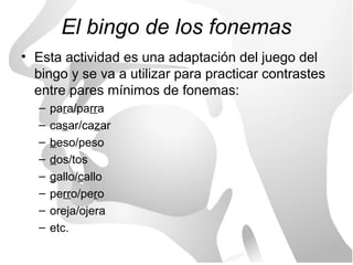 El bingo de los fonemas
• Esta actividad es una adaptación del juego del
  bingo y se va a utilizar para practicar contrastes
  entre pares mínimos de fonemas:
   –   para/parra
   –   casar/cazar
   –   beso/peso
   –   dos/tos
   –   gallo/callo
   –   perro/pero
   –   oreja/ojera
   –   etc.
 