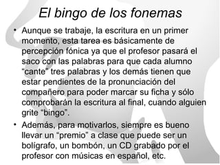 El bingo de los fonemas
• Aunque se trabaje, la escritura en un primer
  momento, esta tarea es básicamente de
  percepción fónica ya que el profesor pasará el
  saco con las palabras para que cada alumno
  “cante” tres palabras y los demás tienen que
  estar pendientes de la pronunciación del
  compañero para poder marcar su ficha y sólo
  comprobarán la escritura al final, cuando alguien
  grite “bingo”.
• Además, para motivarlos, siempre es bueno
  llevar un “premio” a clase que puede ser un
  bolígrafo, un bombón, un CD grabado por el
  profesor con músicas en español, etc.
 