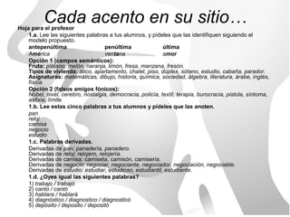 Cada acento en su sitio…
Hoja para el profesor
    1.a. Lee las siguientes palabras a tus alumnos, y pídeles que las identifiquen siguiendo el
    modelo propuesto.
    antepenúltima                   penúltima               última
    América                         ventana                 amor
    Opción 1 (campos semánticos):
    Fruta: plátano, melón, naranja, limón, fresa, manzana, fresón.
    Tipos de vivienda: ático, apartamento, chalet, piso, dúplex, sótano, estudio, cabaña, parador.
    Asignaturas: matemáticas, dibujo, historia, química, sociedad, álgebra, literatura, árabe, inglés,
    física.
    Opción 2 (falsos amigos fónicos):
    Nobel, nivel, cerebro, nostalgia, democracia, policía, textil, terapia, burocracia, pistola, síntoma,
    asfixia, límite.
    1.b. Lee estas cinco palabras a tus alumnos y pídeles que las anoten.
    pan
    reloj
    camisa
    negocio
    estudio
    1.c. Palabras derivadas.
    Derivadas de pan: panadería, panadero.
    Derivadas de reloj: relojero, relojería.
    Derivadas de camisa: camiseta, camisón, camisería.
    Derivadas de negocio: negociar, negociante, negociador, negociación, negociable.
    Derivadas de estudio: estudiar, estudioso, estudiantil, estudiante.
    1.d. ¿Oyes igual las siguientes palabras?
    1) trabajo / trabajó
    2) canto / cantó
    3) hablara / hablará
    4) diagnóstico / diagnostico / diagnosticó
    5) depósito / deposito / depositó
 