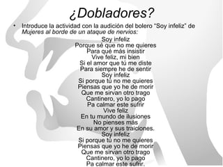 ¿Dobladores?
• Introduce la actividad con la audición del bolero “Soy infeliz” de
  Mujeres al borde de un ataque de nervios:
                                Soy infeliz
                      Porque sé que no me quieres
                           Para qué más insistir
                             Vive feliz, mi bien
                        Si el amor que tú me diste
                        Para siempre he de sentir
                                Soy infeliz
                       Si porque tú no me quieres
                       Piensas que yo he de morir
                         Que me sirvan otro trago
                           Cantinero, yo lo pago
                           Pa calmar este sufrir
                                 Vive feliz
                        En tu mundo de ilusiones
                              No pienses más
                       En su amor y sus traiciones.
                                Soy infeliz
                       Si porque tú no me quieres
                       Piensas que yo he de morir
                         Que me sirvan otro trago
                           Cantinero, yo lo pago
                           Pa calmar este sufrir.
 