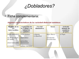 ¿Dobladores?
• Ficha complementaria:
 Algunas características de la variedad dialectal andaluza

  Pérdida de la    Aspiración de          Uso del         Seseo        Artículo
       d/r         la –s final y en     diminutivo                    delante de
  intervocálica       mitad de                                         nombres
                       palabra                                         propios
 metía (metida)    ehtoy (estoy)      colgaita       hase (hace)    el Pepe
                                      (colgadita)
 ná de ná (nada    mah (más)                         revelasión
 de nada)                                            (revelación)
                   terrorihta
 atacá (atacada)   (terrorista)

 tó (todo)         mihmo (mismo)
 