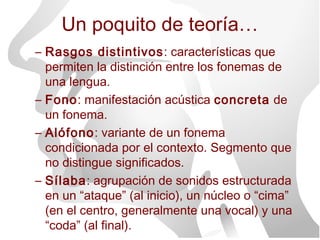 Un poquito de teoría…
– Rasgos distintivos: características que
  permiten la distinción entre los fonemas de
  una lengua.
– Fono: manifestación acústica concreta de
  un fonema.
– Alófono: variante de un fonema
  condicionada por el contexto. Segmento que
  no distingue significados.
– Sílaba: agrupación de sonidos estructurada
  en un “ataque” (al inicio), un núcleo o “cima”
  (en el centro, generalmente una vocal) y una
  “coda” (al final).
 