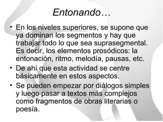 Entonando…
• En los niveles superiores, se supone que
  ya dominan los segmentos y hay que
  trabajar todo lo que sea suprasegmental.
  Es decir, los elementos prosódicos: la
  entonación, ritmo, melodía, pausas, etc.
• De ahí que esta actividad se centre
  básicamente en estos aspectos.
• Se pueden empezar por diálogos simples
  y luego pasar a textos más complejos
  como fragmentos de obras literarias o
  poesía.
 