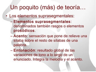 Un poquito (más) de teoría…
• Los elementos suprasegmentales:
  – Elementos suprasegmentales :
    denominados también rasgos o elementos
    prosódicos.
  – Acento: sensación que pone de relieve una
    sílaba sobre el resto de sílabas de una
    palabra.
  – Entonación: resultado global de las
    variaciones de tono a lo largo de un
    enunciado. Integra la melodía y el acento.
 