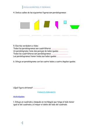 FICHA GEOMETRÍA 3º PRIMARIA

4. Indica cuáles de las siguientes figuras son paralelogramos:




5. Escribe verdadero o falso:
Todos los paralelogramos son cuadriláteros ………………………………..
Un paralelogramo tiene dos parejas de lados iguales……………………
Todos los cuadriláteros son paralelogramos …………………………………
Los paralelogramos tienen todos sus lados iguales …………………………….

6. Dibuja un paralelogramo con los cuatro lados y cuatro ángulos iguales.




¿Qué figura obtienes? ………………………

                            PARALELOGRAMOS

Actividades

1. Dibuja un cuadrado y después un rectángulo que tenga el lado menor
igual al del cuadrado y el mayor el doble del lado del cuadrado.




        3
 