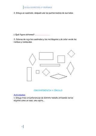 FICHA GEOMETRÍA 3º PRIMARIA

2. Dibuja un cuadrado, después une los puntos medios de sus lados.




¿ Qué figura obtienes? …………………………….

3. Colorea de rojo los cuadrados y los rectángulos y de color verde los
rombos y romboides.




                      CIRCUNFERENCIA Y CÍRCULO

Actividades
1. Dibuja tres circunferencias de distinto tamaño utilizando varios
objetos como un vaso, una copita,…




        4
 