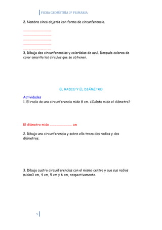 FICHA GEOMETRÍA 3º PRIMARIA

2. Nombra cinco objetos con forma de circunferencia.

………………………………..
………………………………..
………………………………..
………………………………..
………………………………..
3. Dibuja dos circunferencias y coloréalas de azul. Después colorea de
color amarillo los círculos que se obtienen.




                        EL RADIO Y EL DIÁMETRO

Actividades
1. El radio de una circunferencia mide 8 cm. ¿Cuánto mide el diámetro?




El diámetro mide ………………………… cm

2. Dibuja una circunferencia y sobre ella traza dos radios y dos
diámetros.




3. Dibuja cuatro circunferencias con el mismo centro y que sus radios
midan3 cm, 4 cm, 5 cm y 6 cm, respectivamente.




        5
 