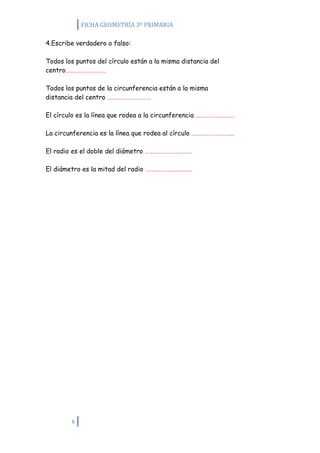 FICHA GEOMETRÍA 3º PRIMARIA

4.Escribe verdadero o falso:

Todos los puntos del círculo están a la misma distancia del
centro……………………….

Todos los puntos de la circunferencia están a la misma
distancia del centro …………………………

El círculo es la línea que rodea a la circunferencia ………………………

La circunferencia es la línea que rodea al círculo ………………………..

El radio es el doble del diámetro ……………………………

El diámetro es la mitad del radio …………………………..




        6
 