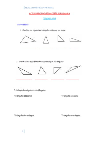 FICHA GEOMETRÍA 3º PRIMARIA

                ACTIVIDADES DE GEOMETRÍA 3º PRIMARIA

                                TRIÁNGULOS




3. Dibuja los siguientes triángulos:

Triángulo isósceles                          Triángulo escaleno




Triángulo obtusángulo                        Triángulo acutángulo




         1
 