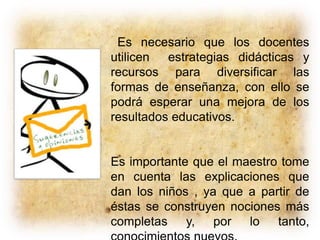 Es necesario que los docentes
utilicen estrategias didácticas y
recursos para diversificar las
formas de enseñanza, con ello se
podrá esperar una mejora de los
resultados educativos.
Es importante que el maestro tome
en cuenta las explicaciones que
dan los niños , ya que a partir de
éstas se construyen nociones más
completas y, por lo tanto,
 
