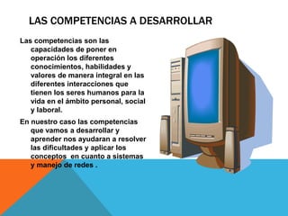 LAS COMPETENCIAS A DESARROLLAR
Las competencias son las
capacidades de poner en
operación los diferentes
conocimientos, habilidades y
valores de manera integral en las
diferentes interacciones que
tienen los seres humanos para la
vida en el ámbito personal, social
y laboral.
En nuestro caso las competencias
que vamos a desarrollar y
aprender nos ayudaran a resolver
las dificultades y aplicar los
conceptos en cuanto a sistemas
y manejo de redes .