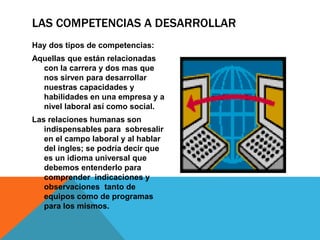 LAS COMPETENCIAS A DESARROLLAR
Hay dos tipos de competencias:
Aquellas que están relacionadas
con la carrera y dos mas que
nos sirven para desarrollar
nuestras capacidades y
habilidades en una empresa y a
nivel laboral así como social.
Las relaciones humanas son
indispensables para sobresalir
en el campo laboral y al hablar
del ingles; se podría decir que
es un idioma universal que
debemos entenderlo para
comprender indicaciones y
observaciones tanto de
equipos como de programas
para los mismos.