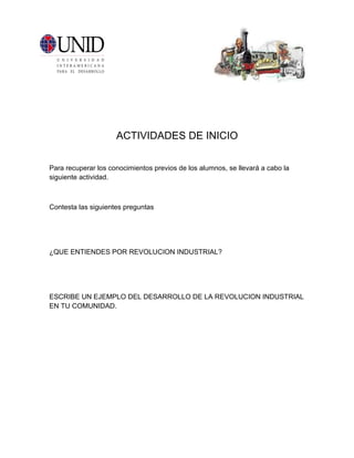 ACTIVIDADES DE INICIO


Para recuperar los conocimientos previos de los alumnos, se llevará a cabo la
siguiente actividad.



Contesta las siguientes preguntas




¿QUE ENTIENDES POR REVOLUCION INDUSTRIAL?




ESCRIBE UN EJEMPLO DEL DESARROLLO DE LA REVOLUCION INDUSTRIAL
EN TU COMUNIDAD.
 