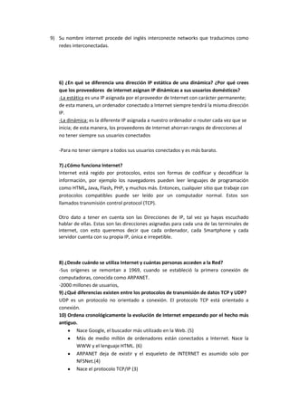 9) Su nombre internet procede del inglés interconecte networks que traducimos como
   redes interconectadas.




   6) ¿En qué se diferencia una dirección IP estática de una dinámica? ¿Por qué crees
   que los proveedores de internet asignan IP dinámicas a sus usuarios domésticos?
   -La estática es una IP asignada por el proveedor de Internet con carácter permanente;
   de esta manera, un ordenador conectado a Internet siempre tendrá la misma dirección
   IP.
   -La dinámica: es la diferente IP asignada a nuestro ordenador o router cada vez que se
   inicia; de esta manera, los proveedores de Internet ahorran rangos de direcciones al
   no tener siempre sus usuarios conectados

   -Para no tener siempre a todos sus usuarios conectados y es más barato.

   7) ¿Cómo funciona Internet?
   Internet está regido por protocolos, estos son formas de codificar y decodificar la
   información, por ejemplo los navegadores pueden leer lenguajes de programación
   como HTML, Java, Flash, PHP, y muchos más. Entonces, cualquier sitio que trabaje con
   protocolos compatibles puede ser leído por un computador normal. Estos son
   llamados transmisión control protocol (TCP).

   Otro dato a tener en cuenta son las Direcciones de IP, tal vez ya hayas escuchado
   hablar de ellas. Estas son las direcciones asignadas para cada una de las terminales de
   internet, con esto queremos decir que cada ordenador, cada Smartphone y cada
   servidor cuenta con su propia IP, única e irrepetible.



   8) ¿Desde cuándo se utiliza Internet y cuántas personas acceden a la Red?
   -Sus orígenes se remontan a 1969, cuando se estableció la primera conexión de
   computadoras, conocida como ARPANET.
   -2000 millones de usuarios,
   9) ¿Qué diferencias existen entre los protocolos de transmisión de datos TCP y UDP?
   UDP es un protocolo no orientado a conexión. El protocolo TCP está orientado a
   conexión.
   10) Ordena cronológicamente la evolución de Internet empezando por el hecho más
   antiguo.
           Nace Google, el buscador más utilizado en la Web. (5)
           Más de medio millón de ordenadores están conectados a Internet. Nace la
           WWW y el lenguaje HTML. (6)
           ARPANET deja de existir y el esqueleto de INTERNET es asumido solo por
           NFSNet.(4)
           Nace el protocolo TCP/IP (3)
 
