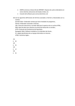 DARPA comienza el desarrollo de ARPANET. Dispone de cuatro ordenadores en
           red en distintas ubicaciones de Estados Unidos. (1)
           Creación del software para correo electrónico. (2)

10) Lee las siguientes definiciones de términos asociados a internet y relacionados con su
    nombre.
    Servidor Web = Ordenador remoto que tiene instalados los programas…
    Cliente= Ordenador conectado a Internet…
    URL= Dirección textual de un servidor Web para la apertura de un archivo HTML…
    DNS= Base de datos que relaciona una dirección textual de un servidor…
    HTTP= Protocolo de transferencia de hipertexto…
    Navegador Web= Software instalado en el ordenador del cliente…
    IP= cogido identificativo de un equipo informático en Internet…
    HTML= Acrónimo ingles…

11)
      b)
12)
      b)
13)
      a)
14)
      b)
 