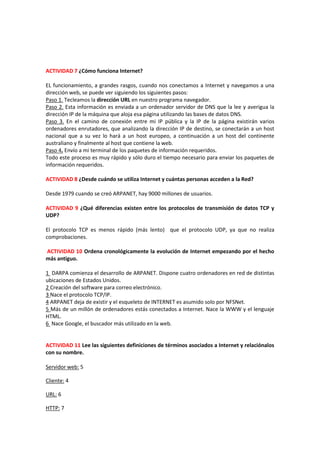 ACTIVIDAD 7 ¿Cómo funciona Internet?

EL funcionamiento, a grandes rasgos, cuando nos conectamos a Internet y navegamos a una
dirección web, se puede ver siguiendo los siguientes pasos:
Paso 1. Tecleamos la dirección URL en nuestro programa navegador.
Paso 2. Esta información es enviada a un ordenador servidor de DNS que la lee y averigua la
dirección IP de la máquina que aloja esa página utilizando las bases de datos DNS.
Paso 3. En el camino de conexión entre mi IP pública y la IP de la página existirán varios
ordenadores enrutadores, que analizando la dirección IP de destino, se conectarán a un host
nacional que a su vez lo hará a un host europeo, a continuación a un host del continente
australiano y finalmente al host que contiene la web.
Paso 4. Envío a mi terminal de los paquetes de información requeridos.
Todo este proceso es muy rápido y sólo duro el tiempo necesario para enviar los paquetes de
información requeridos.

ACTIVIDAD 8 ¿Desde cuándo se utiliza Internet y cuántas personas acceden a la Red?

Desde 1979 cuando se creó ARPANET, hay 9000 millones de usuarios.

ACTIVIDAD 9 ¿Qué diferencias existen entre los protocolos de transmisión de datos TCP y
UDP?

El protocolo TCP es menos rápido (más lento) que el protocolo UDP, ya que no realiza
comprobaciones.

ACTIVIDAD 10 Ordena cronológicamente la evolución de Internet empezando por el hecho
más antiguo.

1 DARPA comienza el desarrollo de ARPANET. Dispone cuatro ordenadores en red de distintas
ubicaciones de Estados Unidos.
2 Creación del software para correo electrónico.
3 Nace el protocolo TCP/IP.
4 ARPANET deja de existir y el esqueleto de INTERNET es asumido solo por NFSNet.
5 Más de un millón de ordenadores estás conectados a Internet. Nace la WWW y el lenguaje
HTML.
6 Nace Google, el buscador más utilizado en la web.


ACTIVIDAD 11 Lee las siguientes definiciones de términos asociados a Internet y relaciónalos
con su nombre.

Servidor web: 5

Cliente: 4

URL: 6

HTTP: 7
 