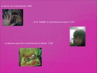 Je me le' ve a cinq heures. 5:00 Je m’ habille’ a cinq heures et quart .5:14 Je dejeane pain,lait a cinq heures et demie . 5:30