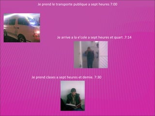 Je prend le transporte publique a sept heures 7:00 Je arrive a la e’cole a sept heures et quart .7:14 Je prend clases a sept heures et demie.  7:30 