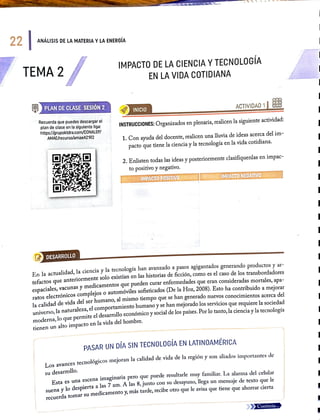 22 ANÁLISIS DE LA MATERIA YLA ENERGIA
TEMA2
IMPACTO DE LA CIENCIA YTECNOLOGIA
EN LA VIDA COTIDIANA
PLANDECLASE SESIÓóN 2
INICIO
ACTIVIDAD1
Recuerda que puedes descargar el
plan de clase en la siguienteliga
https://grupoktdra.com/CONALEP/
AMAE/recurso/amaeA21R2
INSTRUCCIONES: Organizados en plenaria, realicen la siguiente actividad:
1. Con ayuda del docente, realicen una lluvia de ideas acerca del im
pacto que tiene la ciencia y la tecnología en la vida cotidiana.
2. Enlisten todas las ideas y posteriormente clasifíquenlas en impac-
to positivo y negativo.
IMPACTOPOSITIVO IMPACTONEGATIVO
LDESARROLLO
En la actualidad, la ciencia y la tecnologia han avanzado a pasos agigantados generando productos y ar-
tefactos que
anteriormente solo existían en las historias de ficción, como es el caso de los transbordadores
espaciales, vacunas y
medicamentos que pueden curar entermedades que eran consideradas mortales, apa-
ratos electrónicos complejos o automóviles sofisticados (De la Hoz, 2008). Esto ha contribuido a meiorar
la calidad de vida del ser humano, al mismo tiempo que se han generado nuevos conocimientos acerca del
universo, la naturaleza, el comportamiento
humano y se han mejorado los servicios que requiere la sociedad
moderna, lo que permite cl desarrollo económico y social de los países. Por lo tanto, la cienciay la tecnología
tienen un alto impacto en la vida del hombre.
PASAR UN DÍA SIN TECNOLOGIA EN LATINOAMÉRICA
Los avances tecnológicos mejoran la calidad de vida de la región y son aliados importantes de
su desarrollo.
Esta es una escena imaginaria pero que pucde resultarle muy familiar. La alarma del celular
Suena y lo despierta a las 7 am. A las 8, junto con su desayuno, llega un mensaje de texto que le
recucrda tomar su
medicamento y, mas tarde, recibe otro que le avisa que tiene que ahorrar cierta
Continúa..
 